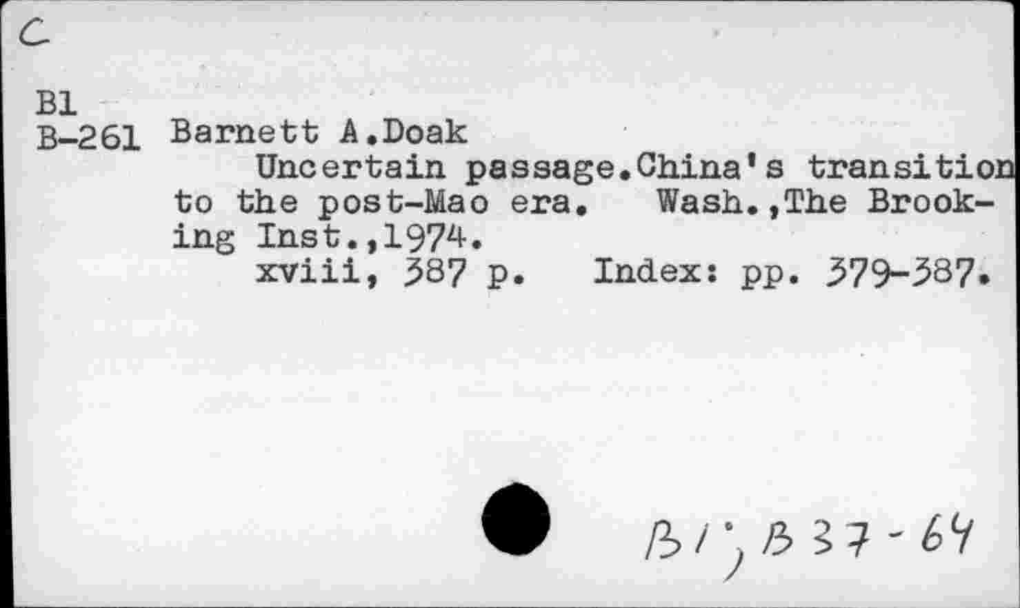 ﻿Bl
B-261
Barnett A.Doak
Uncertain passage.China’s
to the post-Mao era.	Wash.,The Brook-
ing Inst.,1974.
xviii, ^87 p. Index: pp. 579-387.
